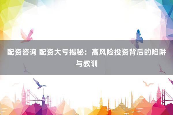 配资咨询 配资大亏揭秘：高风险投资背后的陷阱与教训
