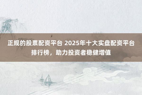 正规的股票配资平台 2025年十大实盘配资平台排行榜，助力投资者稳健增值