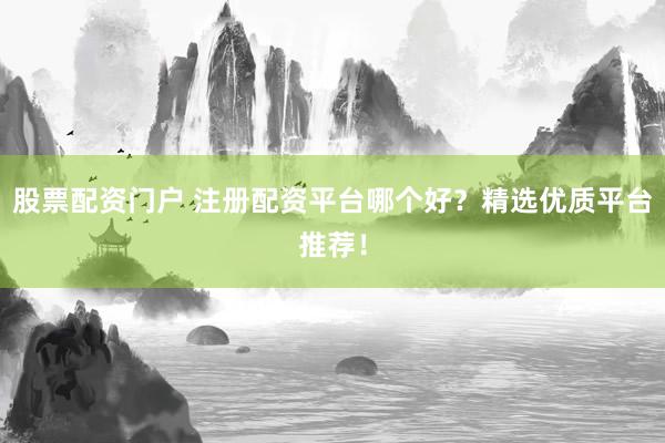 股票配资门户 注册配资平台哪个好？精选优质平台推荐！