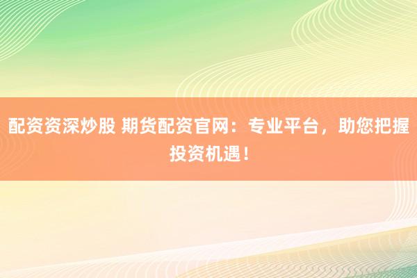 配资资深炒股 期货配资官网：专业平台，助您把握投资机遇！