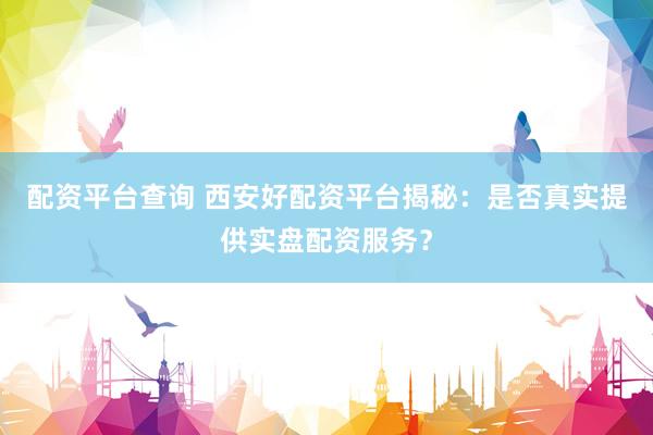 配资平台查询 西安好配资平台揭秘：是否真实提供实盘配资服务？