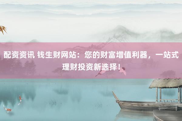 配资资讯 钱生财网站：您的财富增值利器，一站式理财投资新选择！