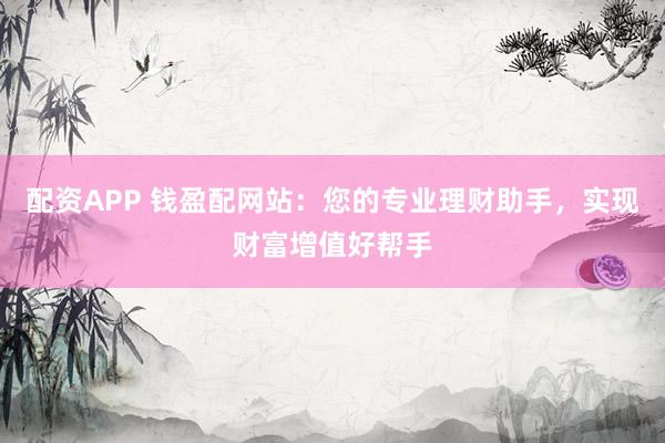 配资APP 钱盈配网站：您的专业理财助手，实现财富增值好帮手