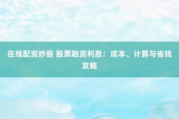 在线配资炒股 股票融资利息：成本、计算与省钱攻略