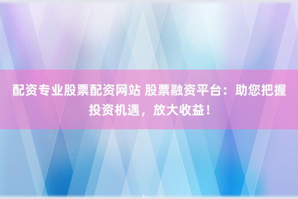 配资专业股票配资网站 股票融资平台：助您把握投资机遇，放大收益！
