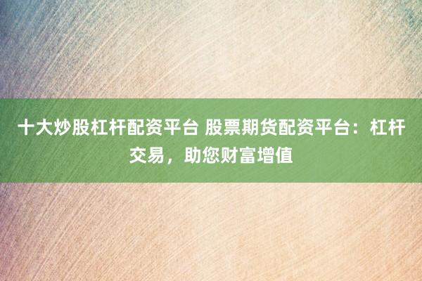 十大炒股杠杆配资平台 股票期货配资平台：杠杆交易，助您财富增值