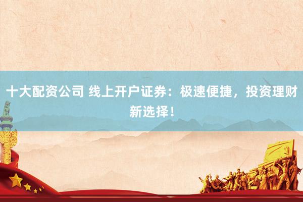 十大配资公司 线上开户证券：极速便捷，投资理财新选择！