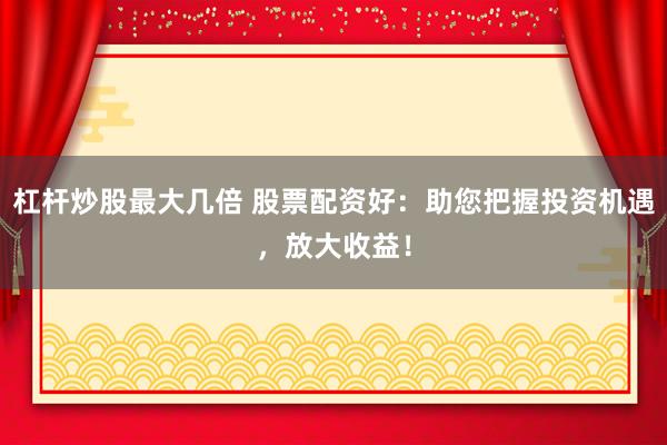 杠杆炒股最大几倍 股票配资好：助您把握投资机遇，放大收益！