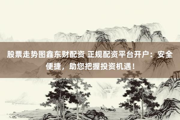 股票走势图鑫东财配资 正规配资平台开户：安全便捷，助您把握投资机遇！