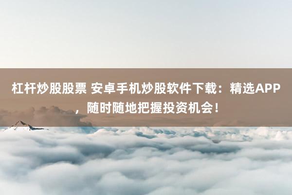 杠杆炒股股票 安卓手机炒股软件下载：精选APP，随时随地把握投资机会！