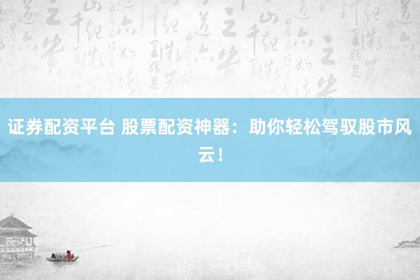 证券配资平台 股票配资神器：助你轻松驾驭股市风云！