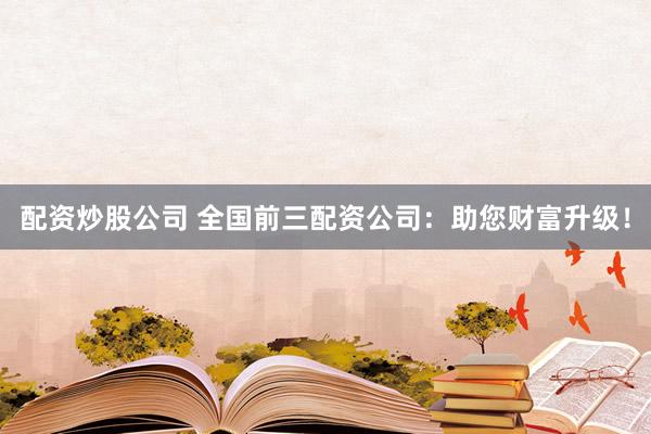 配资炒股公司 全国前三配资公司：助您财富升级！
