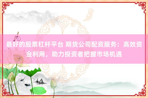 最好的股票杠杆平台 期货公司配资服务：高效资金利用，助力投资者把握市场机遇