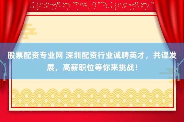 股票配资专业网 深圳配资行业诚聘英才，共谋发展，高薪职位等你来挑战！