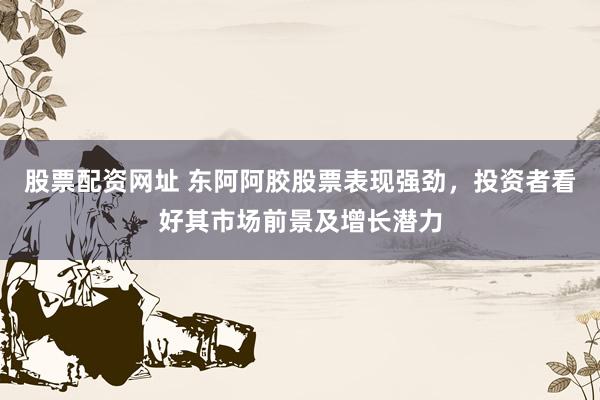 股票配资网址 东阿阿胶股票表现强劲，投资者看好其市场前景及增长潜力