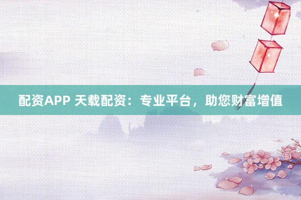 配资APP 天载配资：专业平台，助您财富增值