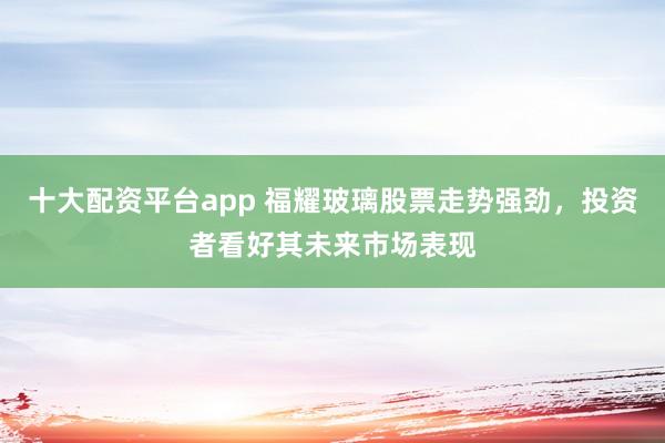 十大配资平台app 福耀玻璃股票走势强劲，投资者看好其未来市场表现