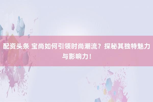 配资头条 宝尚如何引领时尚潮流？探秘其独特魅力与影响力！