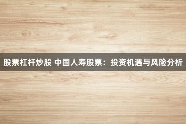 股票杠杆炒股 中国人寿股票：投资机遇与风险分析