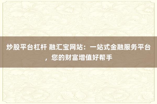 炒股平台杠杆 融汇宝网站：一站式金融服务平台，您的财富增值好帮手
