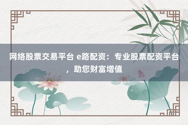 网络股票交易平台 e路配资：专业股票配资平台，助您财富增值