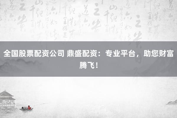 全国股票配资公司 鼎盛配资：专业平台，助您财富腾飞！