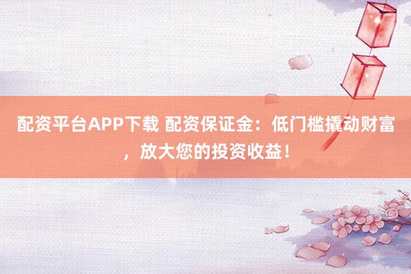 配资平台APP下载 配资保证金：低门槛撬动财富，放大您的投资收益！