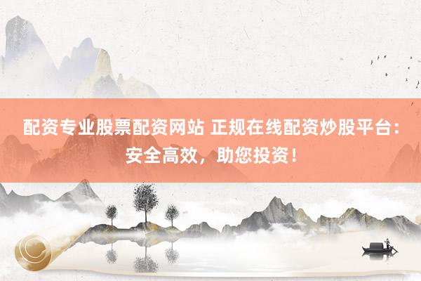 配资专业股票配资网站 正规在线配资炒股平台：安全高效，助您投资！