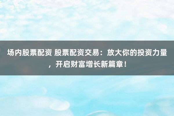 场内股票配资 股票配资交易：放大你的投资力量，开启财富增长新篇章！