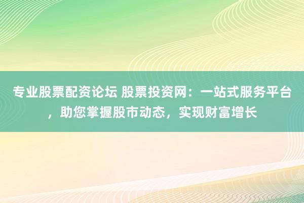 专业股票配资论坛 股票投资网：一站式服务平台，助您掌握股市动态，实现财富增长