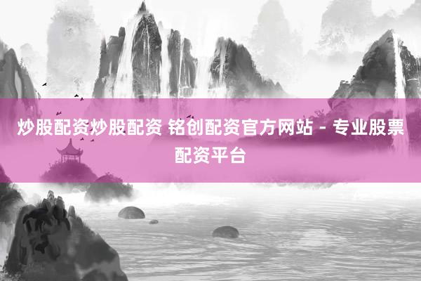 炒股配资炒股配资 铭创配资官方网站 - 专业股票配资平台