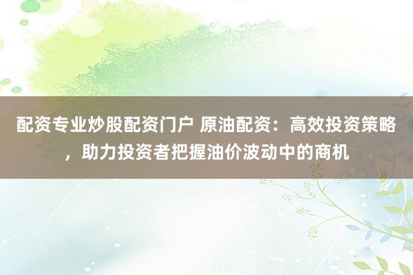 配资专业炒股配资门户 原油配资：高效投资策略，助力投资者把握油价波动中的商机