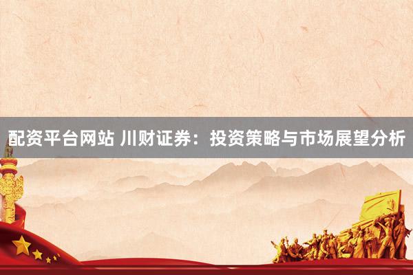 配资平台网站 川财证券：投资策略与市场展望分析