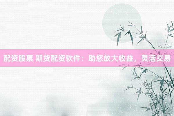 配资股票 期货配资软件：助您放大收益，灵活交易