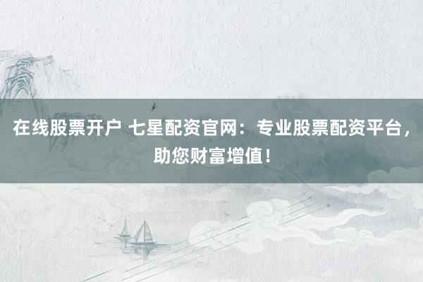 在线股票开户 七星配资官网：专业股票配资平台，助您财富增值！