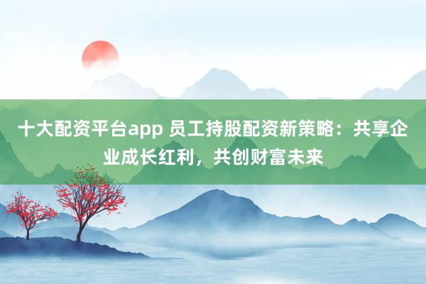 十大配资平台app 员工持股配资新策略：共享企业成长红利，共创财富未来