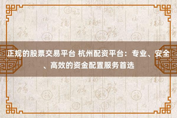 正规的股票交易平台 杭州配资平台：专业、安全、高效的资金配置服务首选