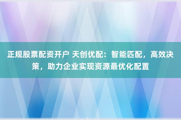 正规股票配资开户 天创优配：智能匹配，高效决策，助力企业实现资源最优化配置
