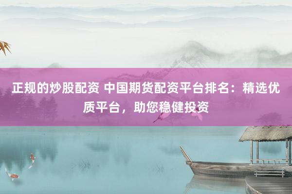 正规的炒股配资 中国期货配资平台排名：精选优质平台，助您稳健投资
