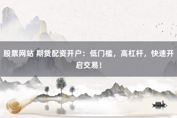 股票网站 期货配资开户：低门槛，高杠杆，快速开启交易！