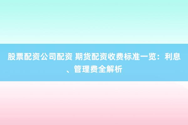股票配资公司配资 期货配资收费标准一览：利息、管理费全解析