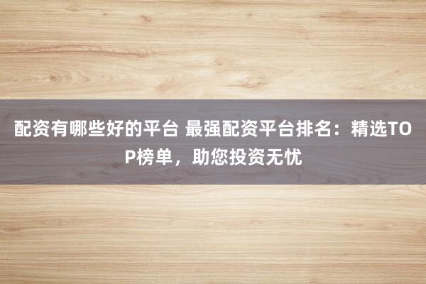 配资有哪些好的平台 最强配资平台排名：精选TOP榜单，助您投资无忧