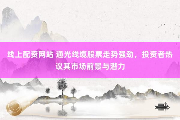 线上配资网站 通光线缆股票走势强劲，投资者热议其市场前景与潜力