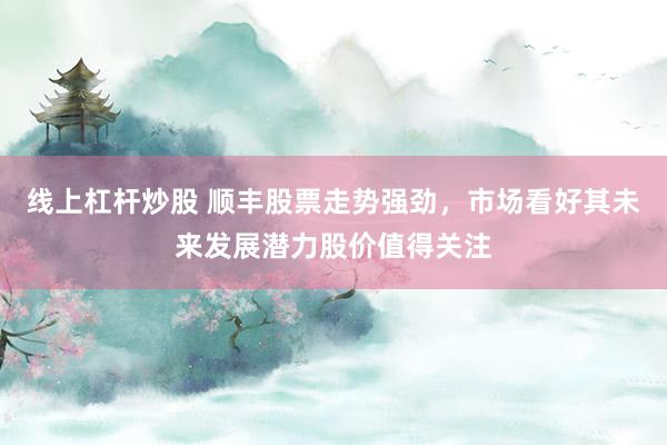 线上杠杆炒股 顺丰股票走势强劲，市场看好其未来发展潜力股价值得关注