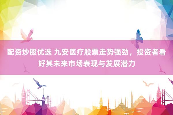 配资炒股优选 九安医疗股票走势强劲，投资者看好其未来市场表现与发展潜力