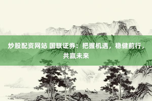 炒股配资网站 国联证券：把握机遇，稳健前行，共赢未来