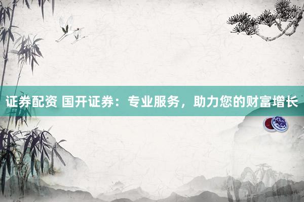 证券配资 国开证券：专业服务，助力您的财富增长
