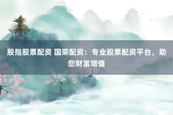股指股票配资 国荣配资：专业股票配资平台，助您财富增值