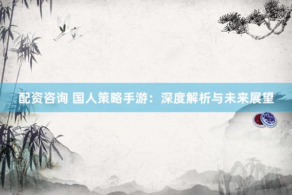 配资咨询 国人策略手游：深度解析与未来展望