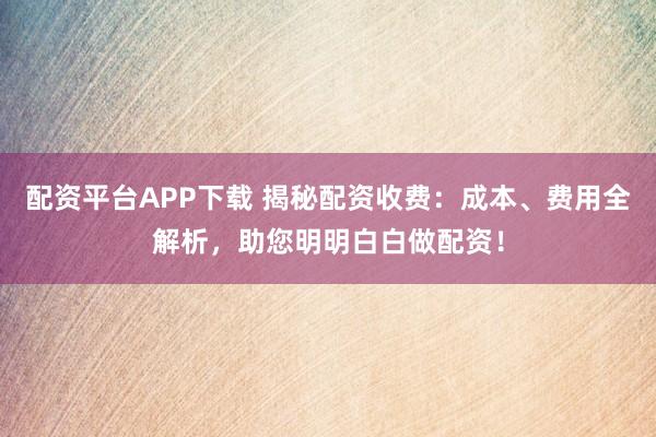 配资平台APP下载 揭秘配资收费：成本、费用全解析，助您明明白白做配资！